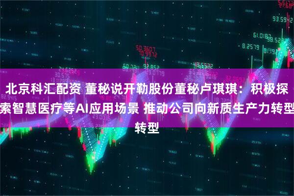 北京科汇配资 董秘说开勒股份董秘卢琪琪：积极探索智慧医疗等AI应用场景 推动公司向新质生产力转型