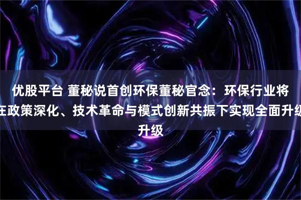 优股平台 董秘说首创环保董秘官念：环保行业将在政策深化、技术革命与模式创新共振下实现全面升级