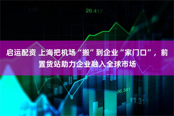 启运配资 上海把机场“搬”到企业“家门口”，前置货站助力企业融入全球市场