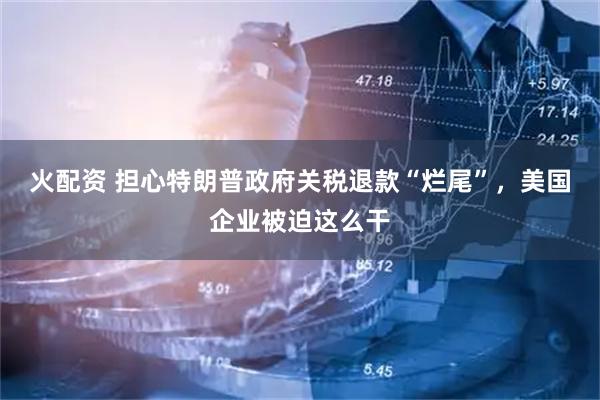 火配资 担心特朗普政府关税退款“烂尾”，美国企业被迫这么干